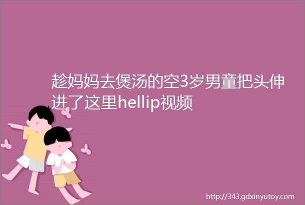 趁妈妈去煲汤的空3岁男童把头伸进了这里hellip视频