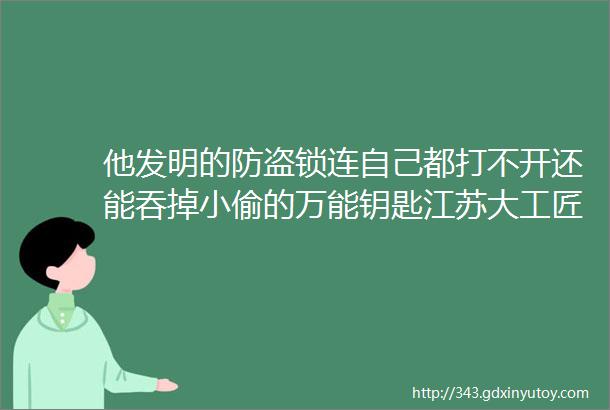 他发明的防盗锁连自己都打不开还能吞掉小偷的万能钥匙江苏大工匠