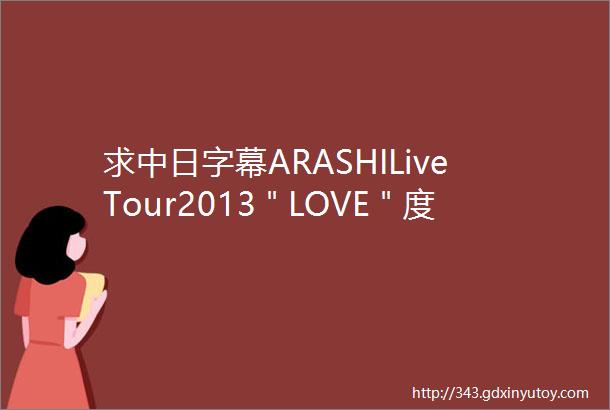 求中日字幕ARASHILiveTour2013＂LOVE＂度盘迅雷